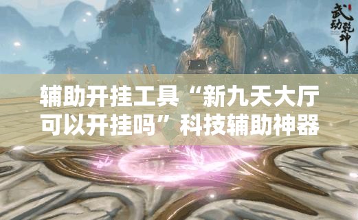 辅助开挂工具“新九天大厅可以开挂吗”科技辅助神器手机版
