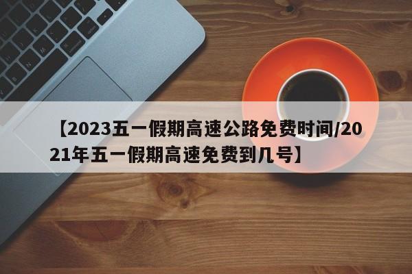 【2023五一假期高速公路免费时间/2021年五一假期高速免费到几号】