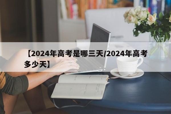 【2024年高考是哪三天/2024年高考多少天】