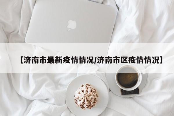 【济南市最新疫情情况/济南市区疫情情况】