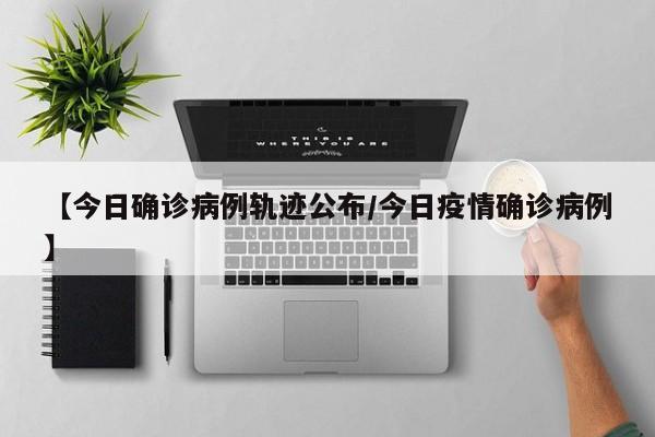 【今日确诊病例轨迹公布/今日疫情确诊病例】