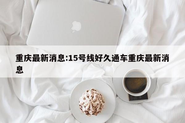 重庆最新消息:15号线好久通车重庆最新消息