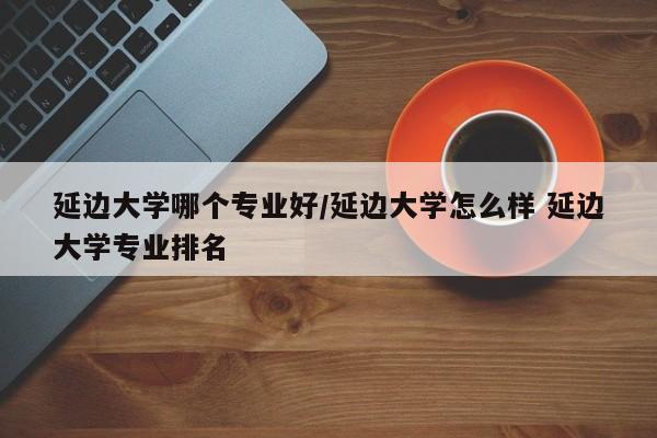 延边大学哪个专业好/延边大学怎么样 延边大学专业排名
