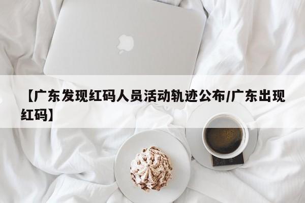 【广东发现红码人员活动轨迹公布/广东出现红码】