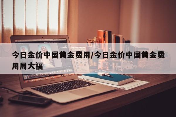 今日金价中国黄金费用/今日金价中国黄金费用周大福