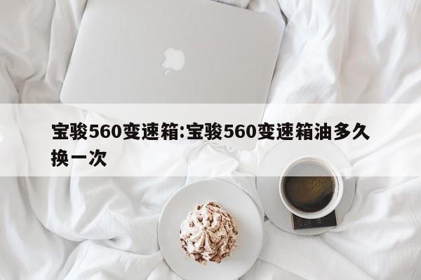 宝骏560变速箱:宝骏560变速箱油多久换一次