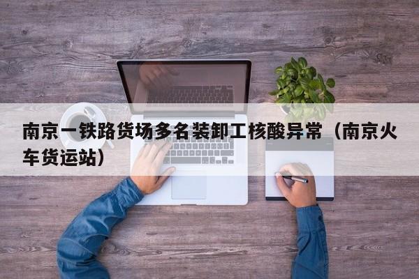 南京一铁路货场多名装卸工核酸异常(南京火车货运站)
