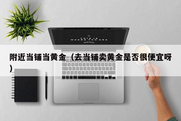 附近当铺当黄金(去当铺卖黄金是否很便宜呀)