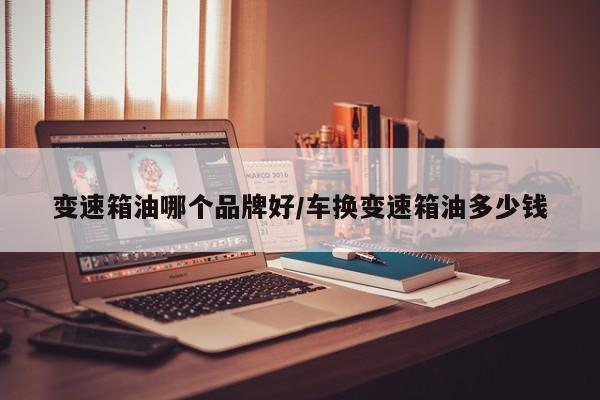 变速箱油哪个品牌好/车换变速箱油多少钱
