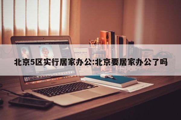 北京5区实行居家办公:北京要居家办公了吗