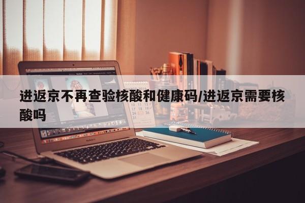 进返京不再查验核酸和健康码/进返京需要核酸吗