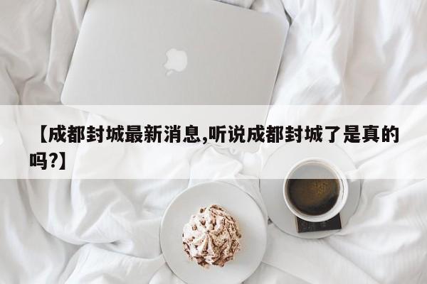 【成都封城最新消息,听说成都封城了是真的吗?】