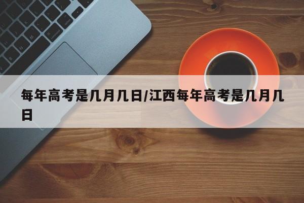 每年高考是几月几日/江西每年高考是几月几日