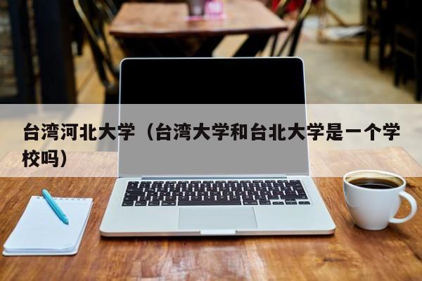 台湾河北大学(台湾大学和台北大学是一个学校吗)