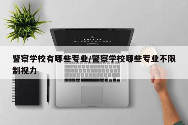 警察学校有哪些专业/警察学校哪些专业不限制视力