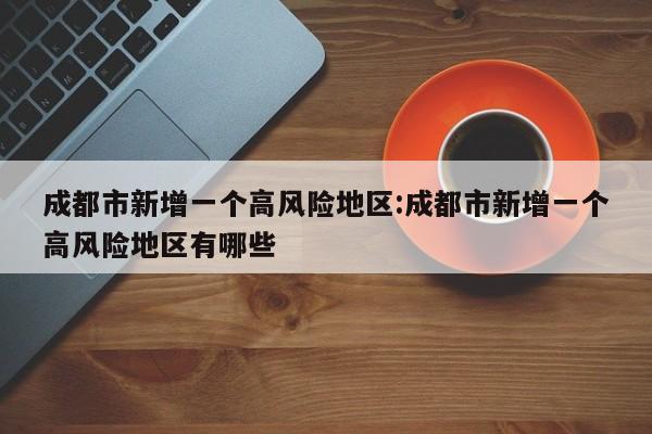 成都市新增一个高风险地区:成都市新增一个高风险地区有哪些