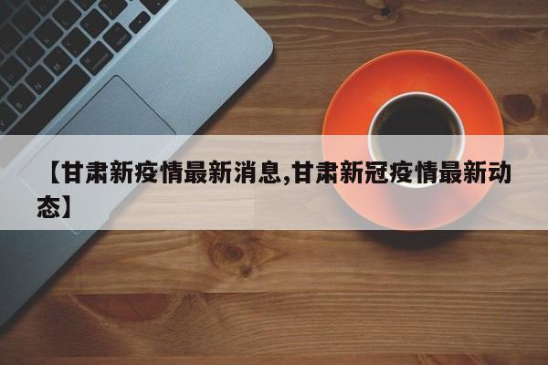 【甘肃新疫情最新消息,甘肃新冠疫情最新动态】