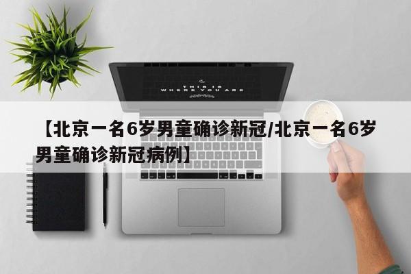 【北京一名6岁男童确诊新冠/北京一名6岁男童确诊新冠病例】