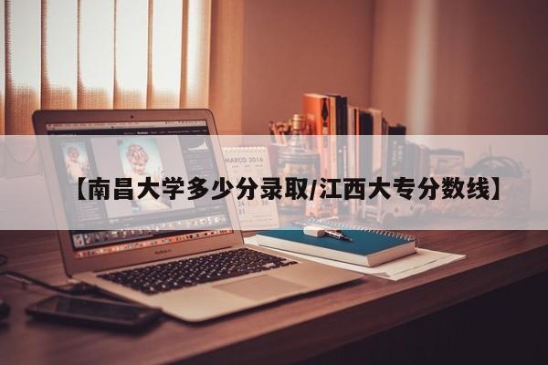 【南昌大学多少分录取/江西大专分数线】