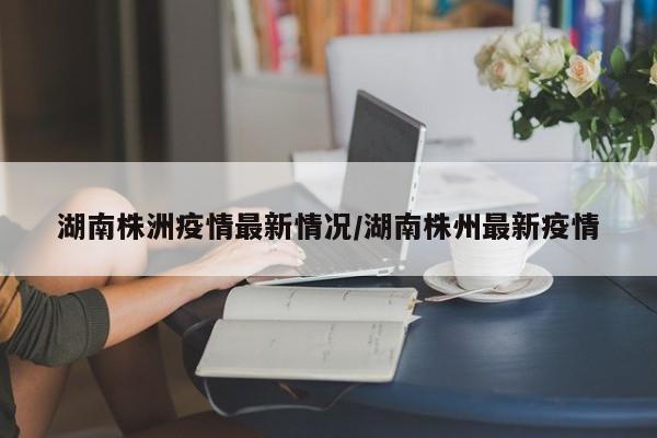 湖南株洲疫情最新情况/湖南株州最新疫情