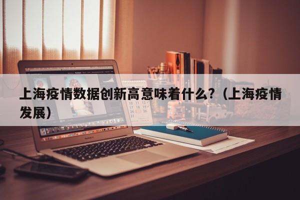 上海疫情数据创新高意味着什么?(上海疫情发展)