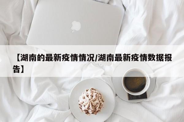 【湖南的最新疫情情况/湖南最新疫情数据报告】