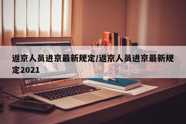 返京人员进京最新规定/返京人员进京最新规定2021