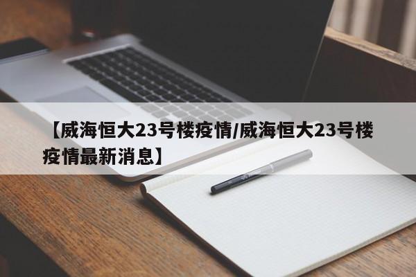 【威海恒大23号楼疫情/威海恒大23号楼疫情最新消息】
