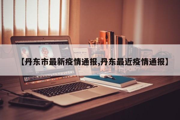 【丹东市最新疫情通报,丹东最近疫情通报】