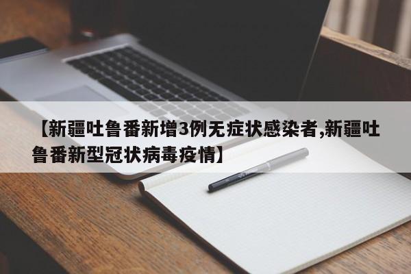 【新疆吐鲁番新增3例无症状感染者,新疆吐鲁番新型冠状病毒疫情】