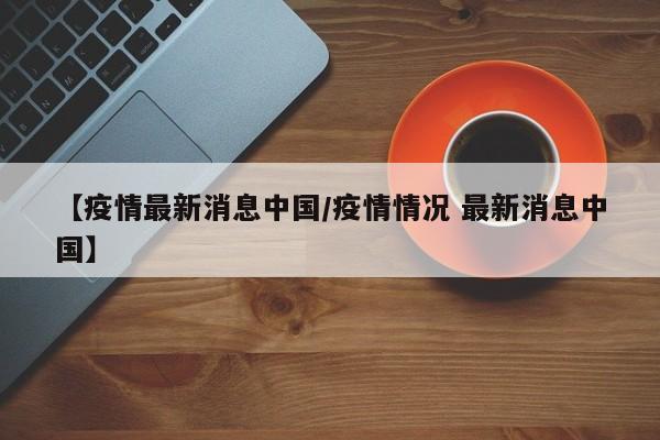 【疫情最新消息中国/疫情情况 最新消息中国】