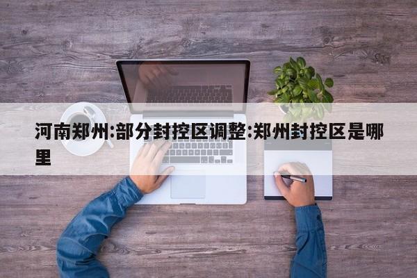 河南郑州:部分封控区调整:郑州封控区是哪里