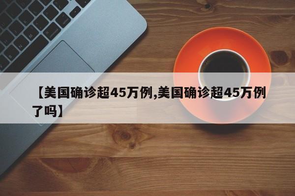 【美国确诊超45万例,美国确诊超45万例了吗】