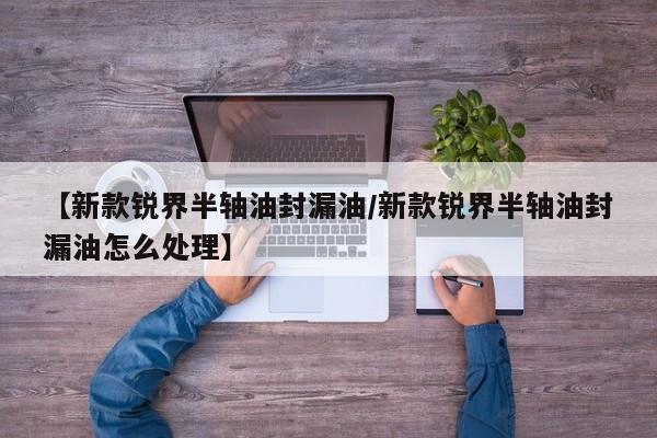 【新款锐界半轴油封漏油/新款锐界半轴油封漏油怎么处理】