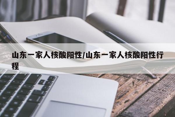 山东一家人核酸阳性/山东一家人核酸阳性行程