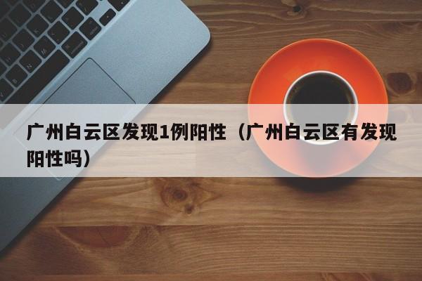 广州白云区发现1例阳性(广州白云区有发现阳性吗)