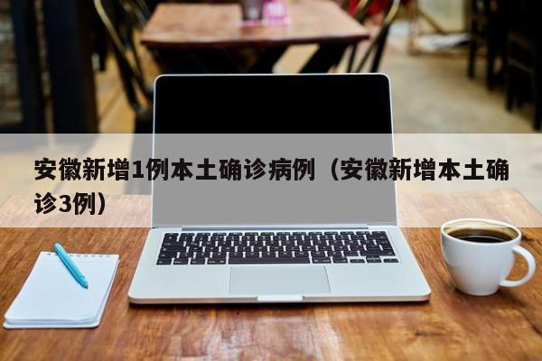 安徽新增1例本土确诊病例(安徽新增本土确诊3例)