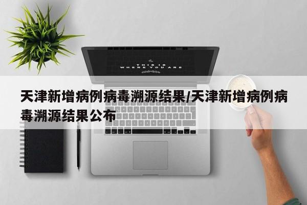 天津新增病例病毒溯源结果/天津新增病例病毒溯源结果公布