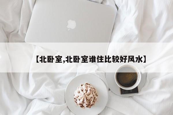 【北卧室,北卧室谁住比较好风水】