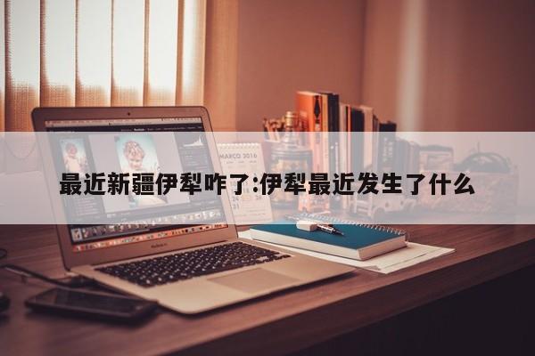 最近新疆伊犁咋了:伊犁最近发生了什么
