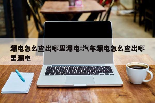 漏电怎么查出哪里漏电:汽车漏电怎么查出哪里漏电