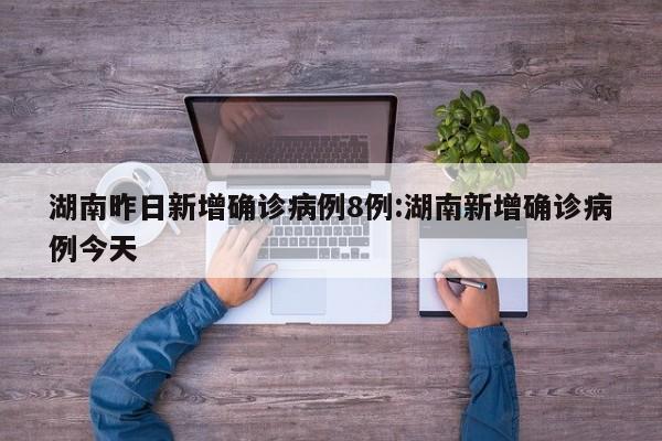 湖南昨日新增确诊病例8例:湖南新增确诊病例今天