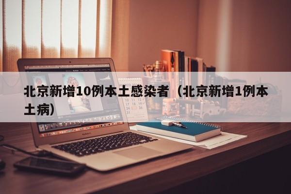 北京新增10例本土感染者(北京新增1例本土病)