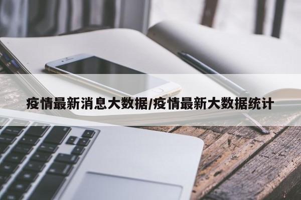 疫情最新消息大数据/疫情最新大数据统计