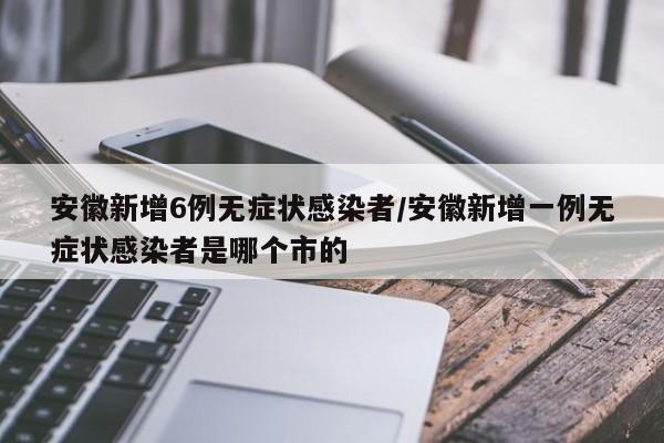 安徽新增6例无症状感染者/安徽新增一例无症状感染者是哪个市的