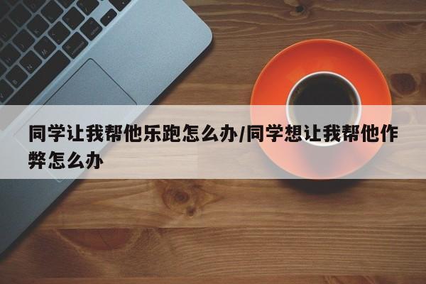 同学让我帮他乐跑怎么办/同学想让我帮他作弊怎么办