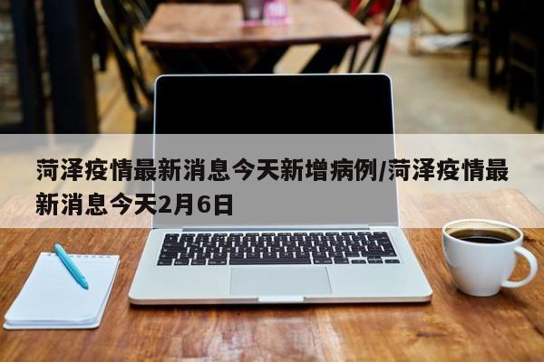 菏泽疫情最新消息今天新增病例/菏泽疫情最新消息今天2月6日