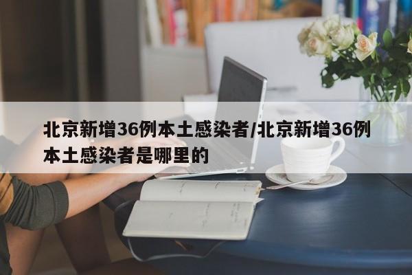 北京新增36例本土感染者/北京新增36例本土感染者是哪里的
