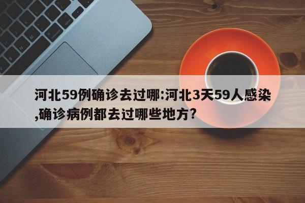 河北59例确诊去过哪:河北3天59人感染,确诊病例都去过哪些地方?