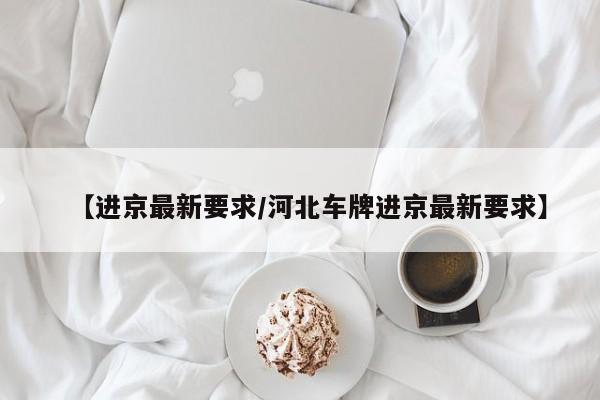 【进京最新要求/河北车牌进京最新要求】